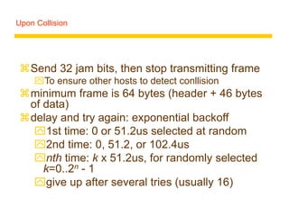 Upon Collision
Send 32 jam bits, then stop transmitting frame
To ensure other hosts to detect conllision
minimum frame is 64 bytes (header + 46 bytes
of data)
delay and try again: exponential backoff
1st time: 0 or 51.2us selected at random
2nd time: 0, 51.2, or 102.4us
nth time: k x 51.2us, for randomly selected
k=0..2n - 1
give up after several tries (usually 16)
 