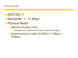 Wireless LANs
IEEE 802.11
Bandwidth: 1 - 11 Mbps
Physical Media
diffused infrared (10m)
Diffused: the sender do not need a clear line of sight.
spread spectrum radio (2.4GHz): 11 Mbps 
54Mbps
 