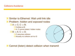 Collisions Avoidance
 Similar to Ethernet: Wait until link idle
 Problem: hidden and exposed nodes
A  C; C  B;
Collides at B
A, C cannot detect: hidden nodes
B  A; C  D;
C assumes collision
Actually no collision at A or D
 Cannot (listen) detect collision when transmit
A B C D
 