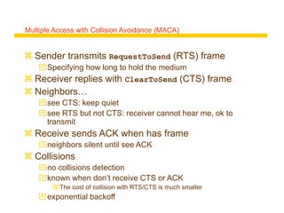 Multiple Access with Collision Avoidance (MACA)
 Sender transmits RequestToSend (RTS) frame
Specifying how long to hold the medium
 Receiver replies with ClearToSend (CTS) frame
 Neighbors…
see CTS: keep quiet
see RTS but not CTS: receiver cannot hear me, ok to
transmit
 Receive sends ACK when has frame
neighbors silent until see ACK
 Collisions
no collisions detection
known when don’t receive CTS or ACK
The cost of collision with RTS/CTS is much smaller
exponential backoff
 