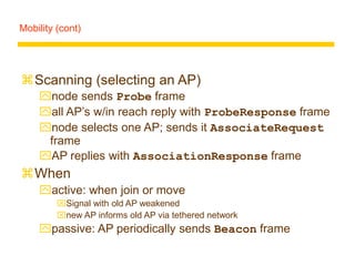 Mobility (cont)
Scanning (selecting an AP)
node sends Probe frame
all AP’s w/in reach reply with ProbeResponse frame
node selects one AP; sends it AssociateRequest
frame
AP replies with AssociationResponse frame
When
active: when join or move
Signal with old AP weakened
new AP informs old AP via tethered network
passive: AP periodically sends Beacon frame
 