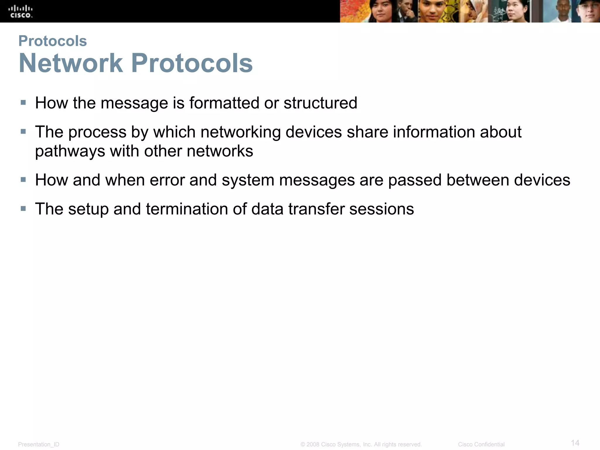 Presentation_ID 14© 2008 Cisco Systems, Inc. All rights reserved. Cisco Confidential
Protocols
Network Protocols
 How the message is formatted or structured
 The process by which networking devices share information about
pathways with other networks
 How and when error and system messages are passed between devices
 The setup and termination of data transfer sessions
 