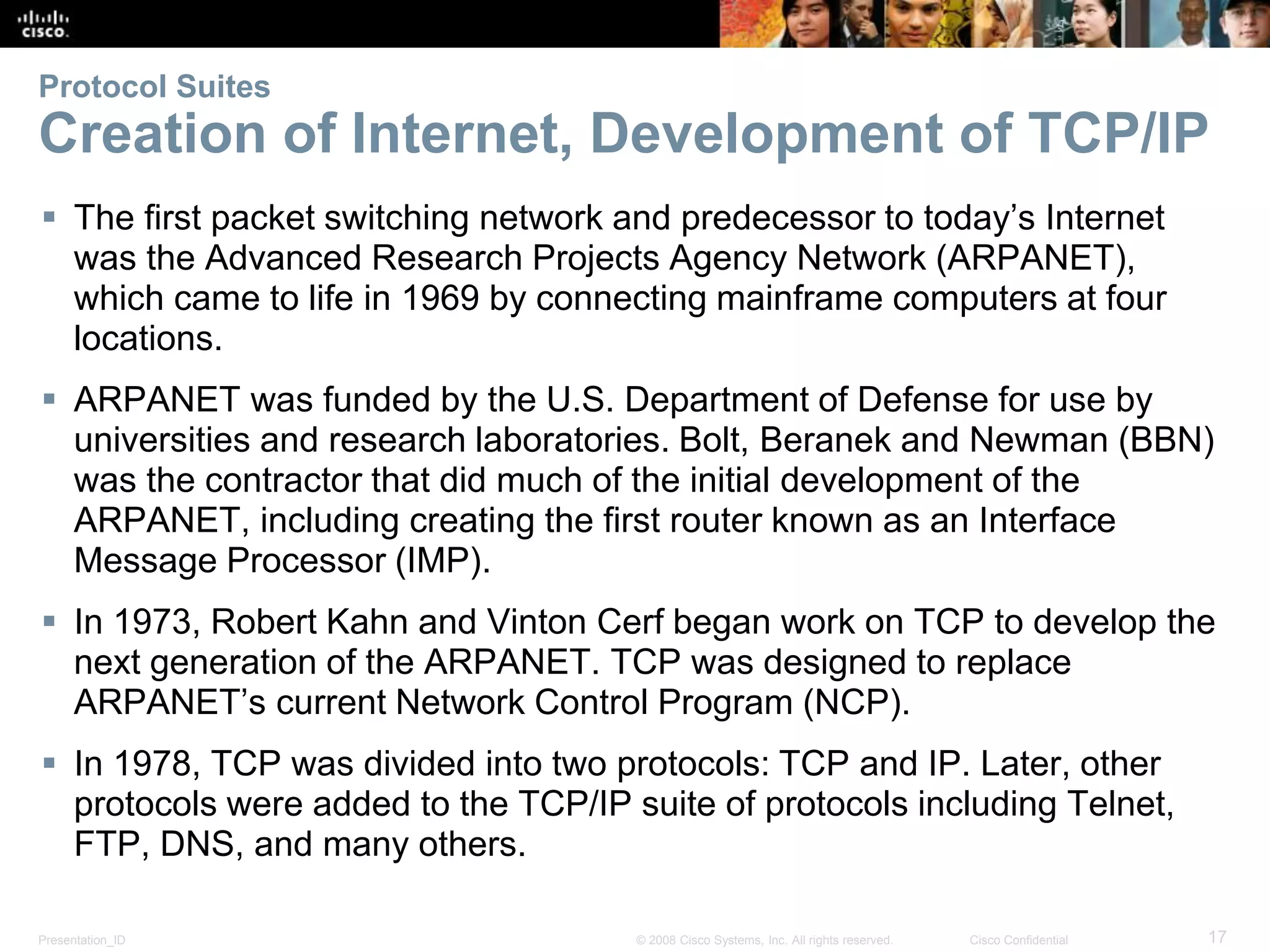 Presentation_ID 17© 2008 Cisco Systems, Inc. All rights reserved. Cisco Confidential
Protocol Suites
Creation of Internet, Development of TCP/IP
 The first packet switching network and predecessor to today’s Internet
was the Advanced Research Projects Agency Network (ARPANET),
which came to life in 1969 by connecting mainframe computers at four
locations.
 ARPANET was funded by the U.S. Department of Defense for use by
universities and research laboratories. Bolt, Beranek and Newman (BBN)
was the contractor that did much of the initial development of the
ARPANET, including creating the first router known as an Interface
Message Processor (IMP).
 In 1973, Robert Kahn and Vinton Cerf began work on TCP to develop the
next generation of the ARPANET. TCP was designed to replace
ARPANET’s current Network Control Program (NCP).
 In 1978, TCP was divided into two protocols: TCP and IP. Later, other
protocols were added to the TCP/IP suite of protocols including Telnet,
FTP, DNS, and many others.
 