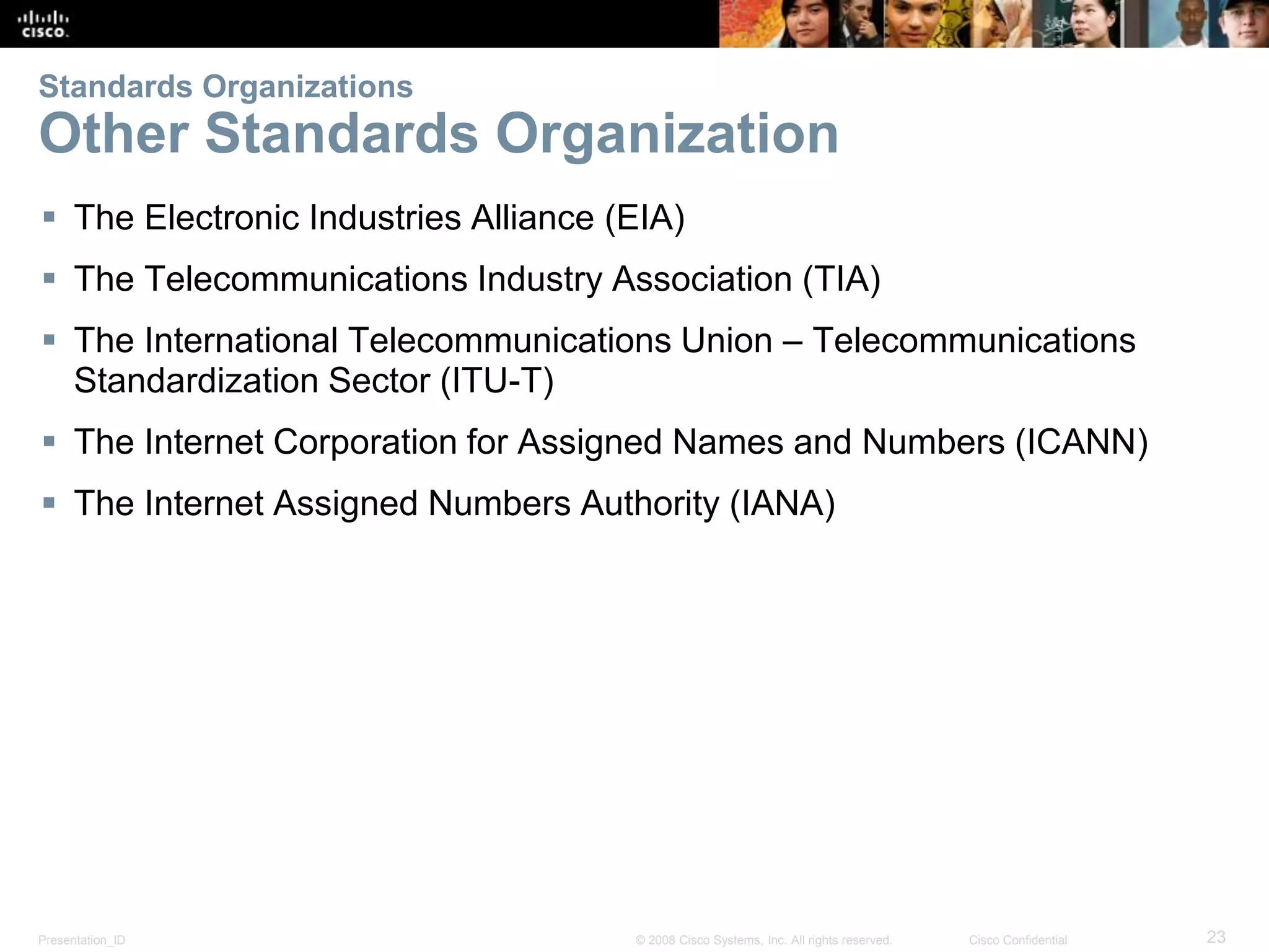 Presentation_ID 23© 2008 Cisco Systems, Inc. All rights reserved. Cisco Confidential
Standards Organizations
Other Standards Organization
 The Electronic Industries Alliance (EIA)
 The Telecommunications Industry Association (TIA)
 The International Telecommunications Union – Telecommunications
Standardization Sector (ITU-T)
 The Internet Corporation for Assigned Names and Numbers (ICANN)
 The Internet Assigned Numbers Authority (IANA)
 
