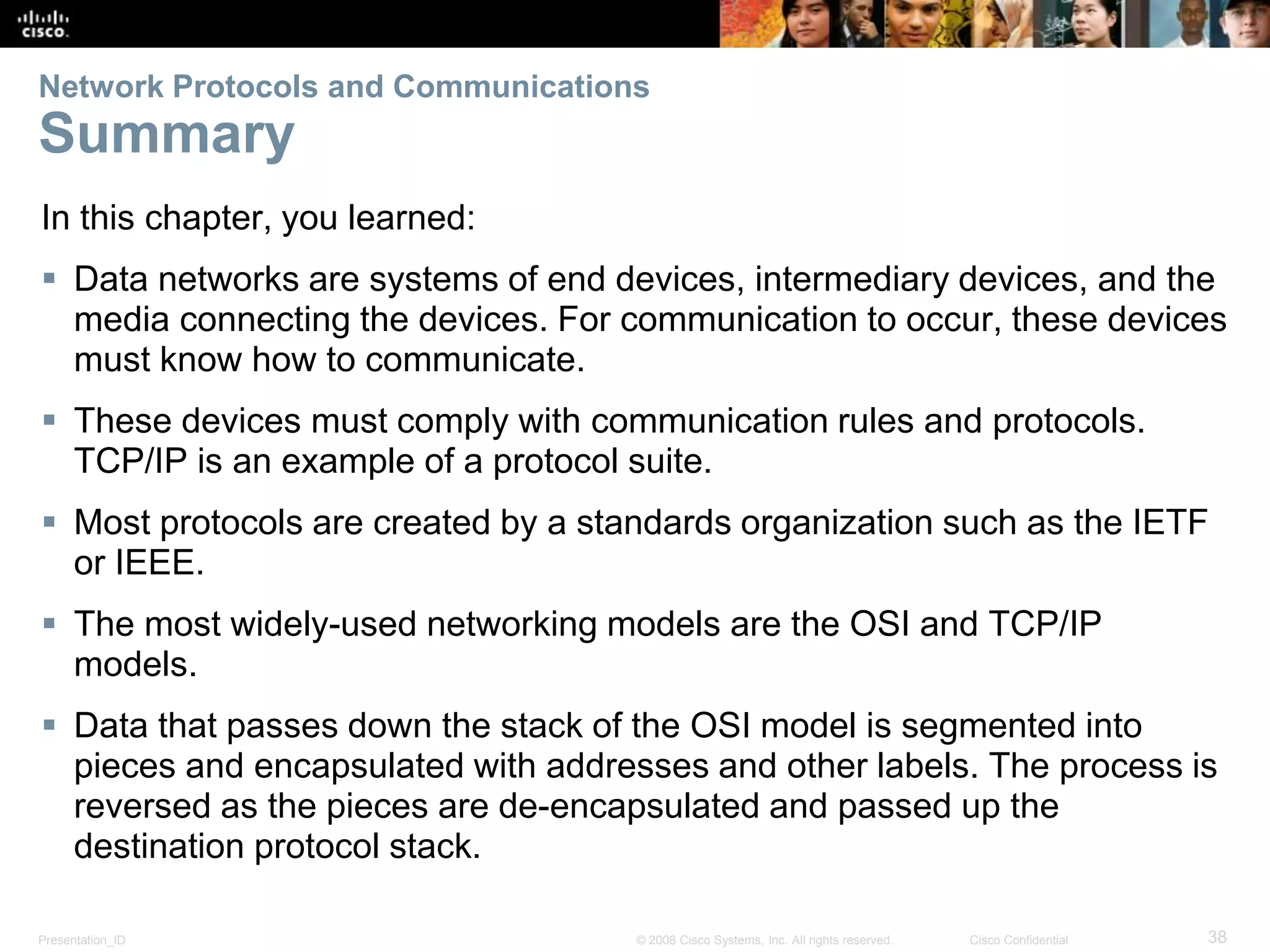 Presentation_ID 38© 2008 Cisco Systems, Inc. All rights reserved. Cisco Confidential
Network Protocols and Communications
Summary
In this chapter, you learned:
 Data networks are systems of end devices, intermediary devices, and the
media connecting the devices. For communication to occur, these devices
must know how to communicate.
 These devices must comply with communication rules and protocols.
TCP/IP is an example of a protocol suite.
 Most protocols are created by a standards organization such as the IETF
or IEEE.
 The most widely-used networking models are the OSI and TCP/IP
models.
 Data that passes down the stack of the OSI model is segmented into
pieces and encapsulated with addresses and other labels. The process is
reversed as the pieces are de-encapsulated and passed up the
destination protocol stack.
 