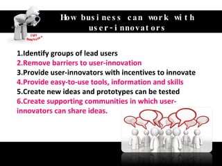 Unlock the value of customer‘s idea How business can work with user-innovators 1.Identify groups of lead users 2.Remove barriers to user-innovation 3.Provide user-innovators with incentives to innovate 4.Provide easy-to-use tools, information and skills 5.Create new ideas and prototypes can be tested 6.Create supporting communities in which user-innovators can share ideas. 
