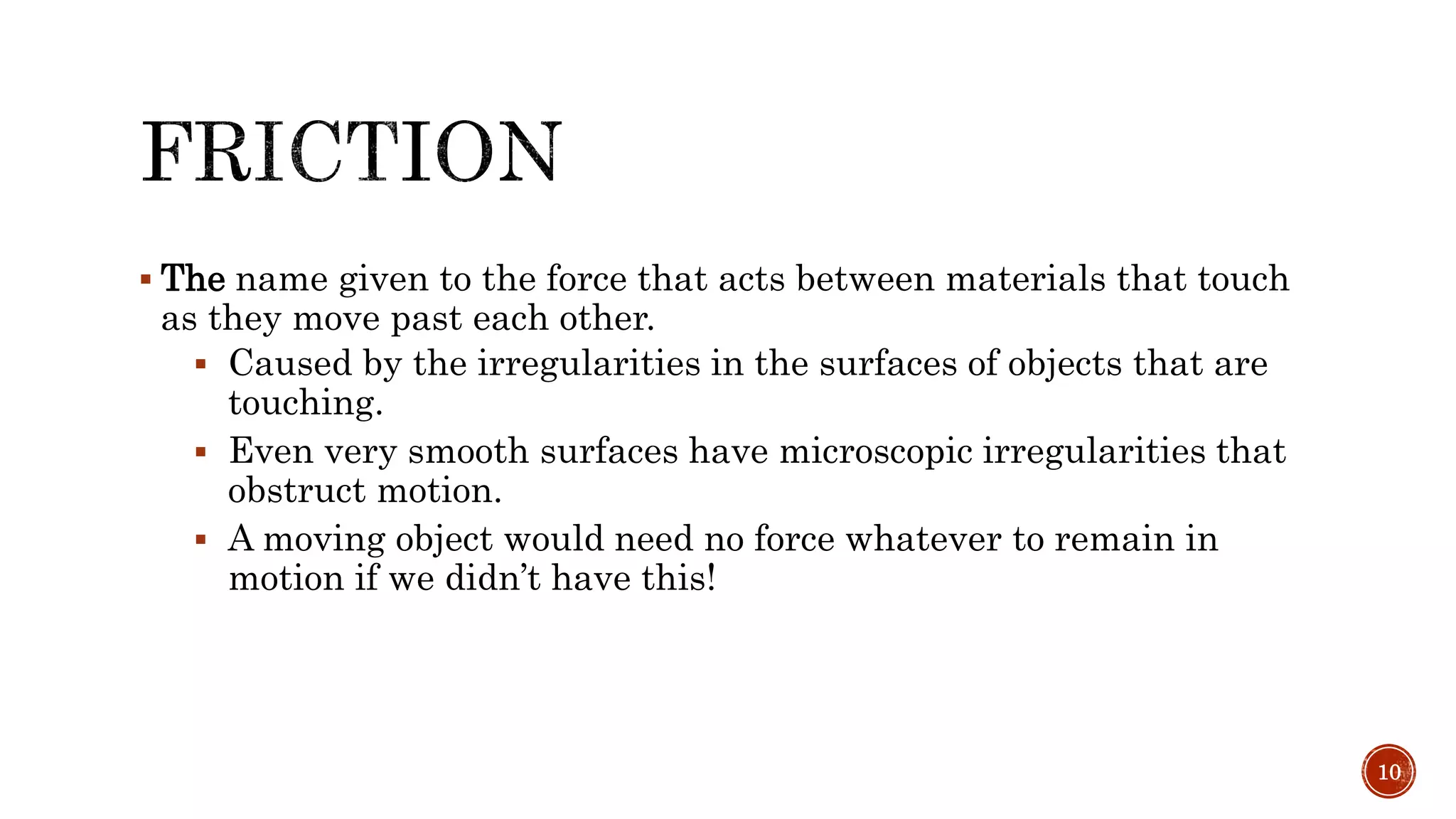  The name given to the force that acts between materials that touch
as they move past each other.
 Caused by the irregularities in the surfaces of objects that are
touching.
 Even very smooth surfaces have microscopic irregularities that
obstruct motion.
 A moving object would need no force whatever to remain in
motion if we didn’t have this!
10
 