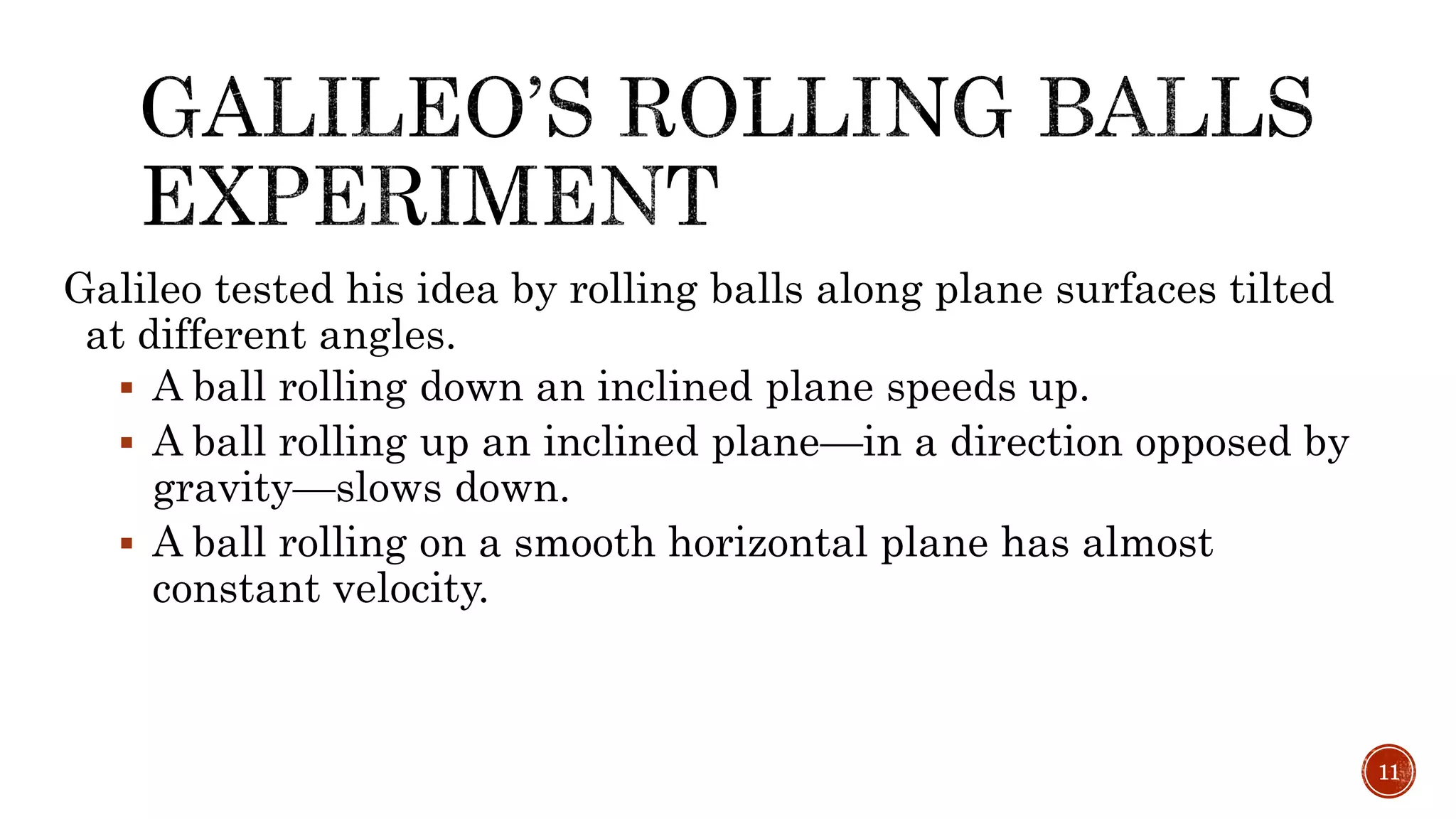 Galileo tested his idea by rolling balls along plane surfaces tilted
at different angles.
 A ball rolling down an inclined plane speeds up.
 A ball rolling up an inclined plane—in a direction opposed by
gravity—slows down.
 A ball rolling on a smooth horizontal plane has almost
constant velocity.
11
 