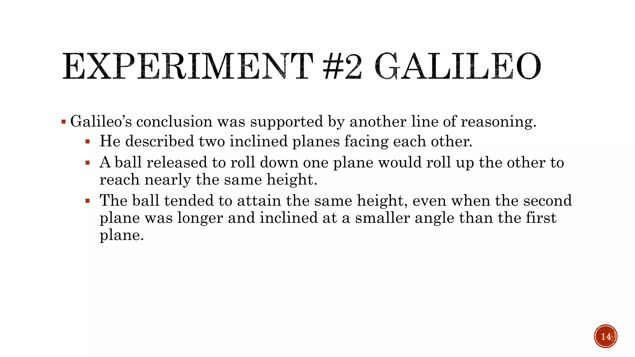  Galileo’s conclusion was supported by another line of reasoning.
 He described two inclined planes facing each other.
 A ball released to roll down one plane would roll up the other to
reach nearly the same height.
 The ball tended to attain the same height, even when the second
plane was longer and inclined at a smaller angle than the first
plane.
14
 