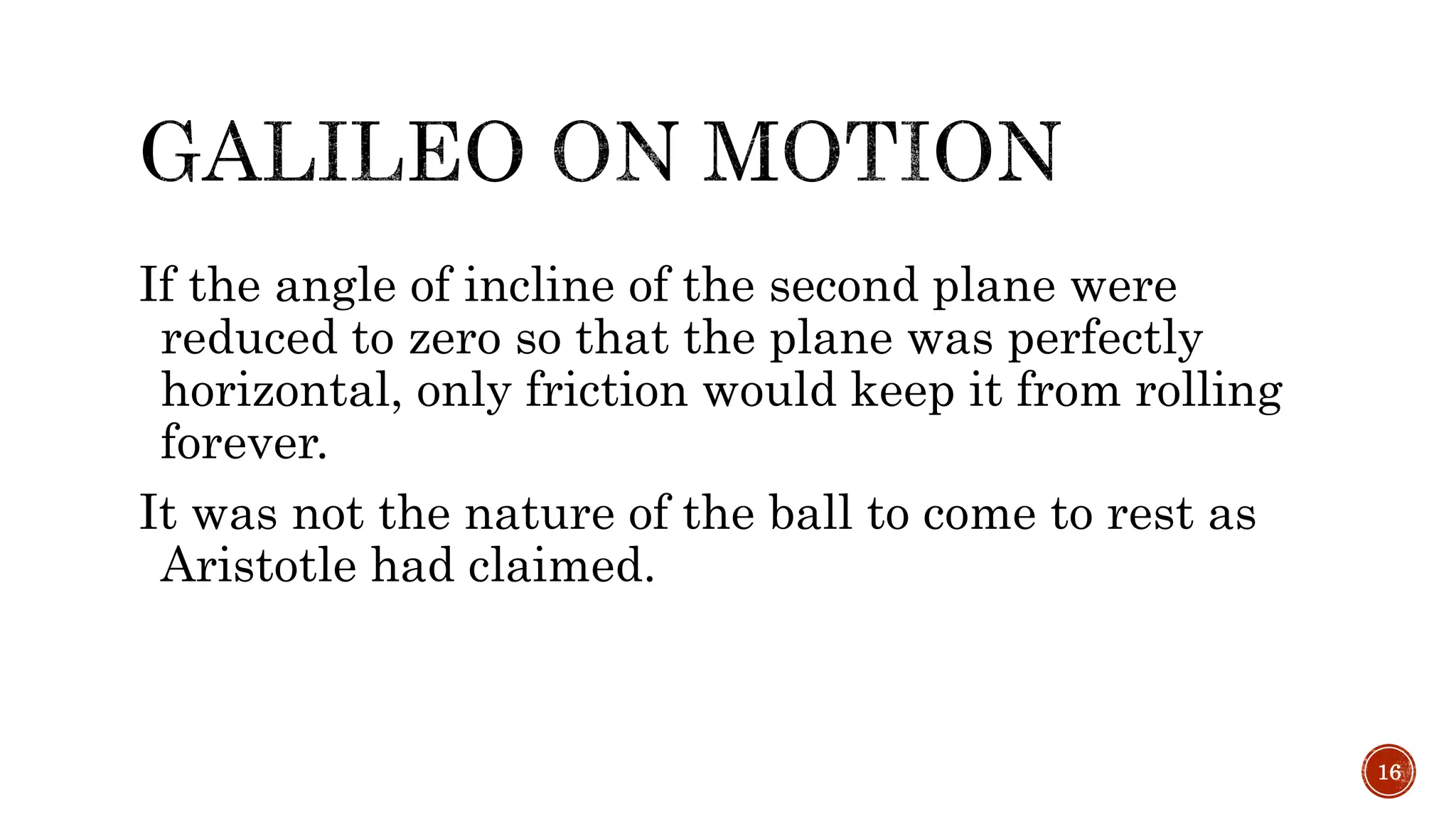 If the angle of incline of the second plane were
reduced to zero so that the plane was perfectly
horizontal, only friction would keep it from rolling
forever.
It was not the nature of the ball to come to rest as
Aristotle had claimed.
16
 