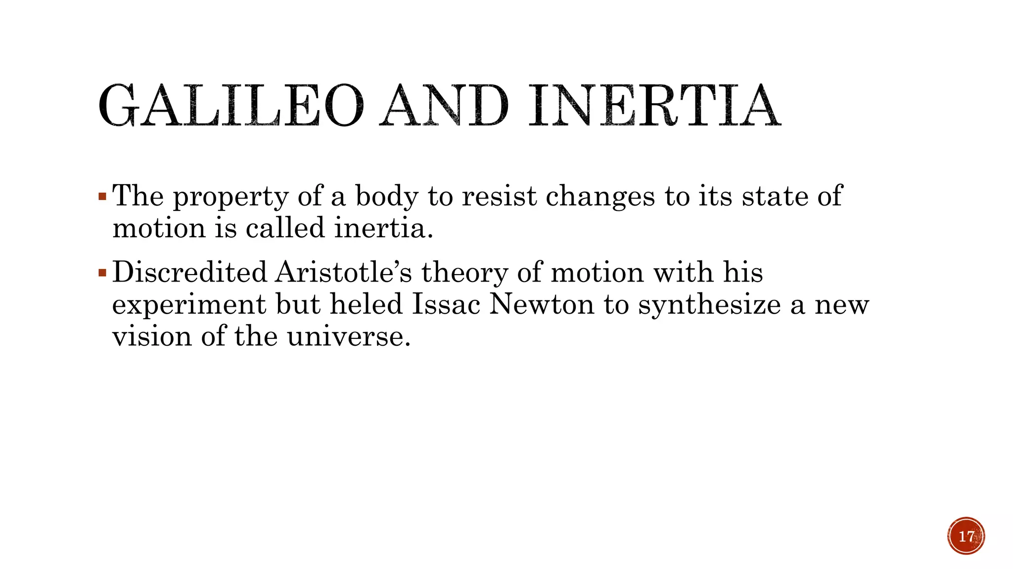 The property of a body to resist changes to its state of
motion is called inertia.
Discredited Aristotle’s theory of motion with his
experiment but heled Issac Newton to synthesize a new
vision of the universe.
17
 