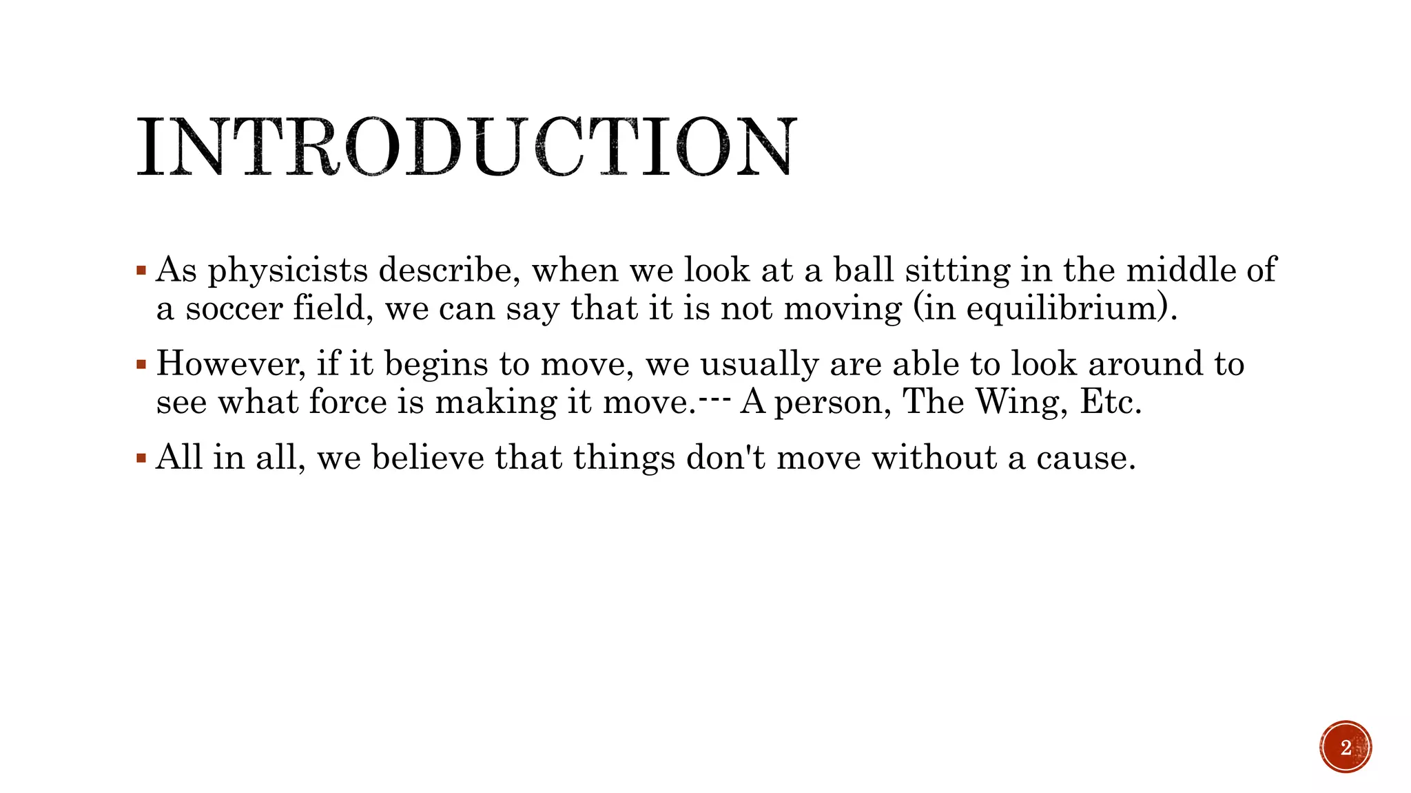  As physicists describe, when we look at a ball sitting in the middle of
a soccer field, we can say that it is not moving (in equilibrium).
 However, if it begins to move, we usually are able to look around to
see what force is making it move.--- A person, The Wing, Etc.
 All in all, we believe that things don't move without a cause.
2
 