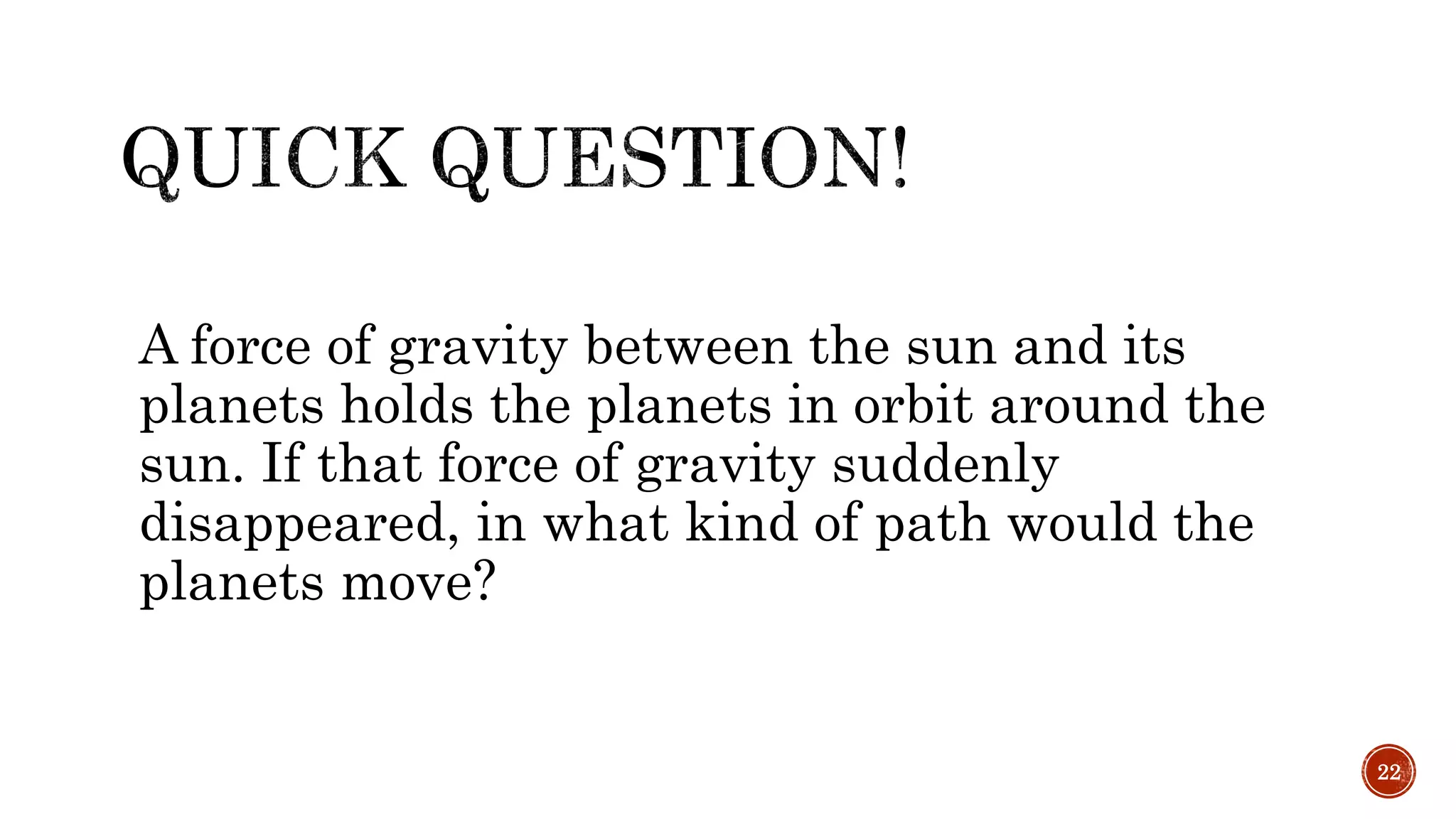 A force of gravity between the sun and its
planets holds the planets in orbit around the
sun. If that force of gravity suddenly
disappeared, in what kind of path would the
planets move?
22
 
