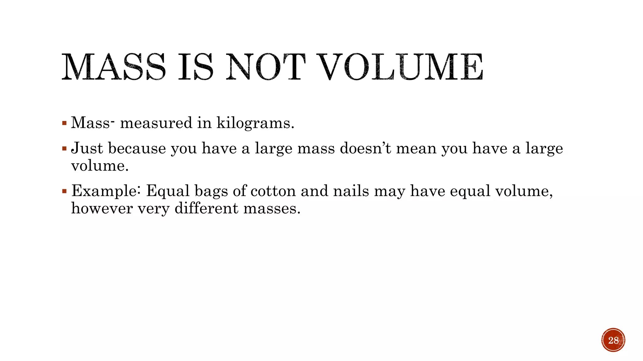  Mass- measured in kilograms.
 Just because you have a large mass doesn’t mean you have a large
volume.
 Example: Equal bags of cotton and nails may have equal volume,
however very different masses.
28
 