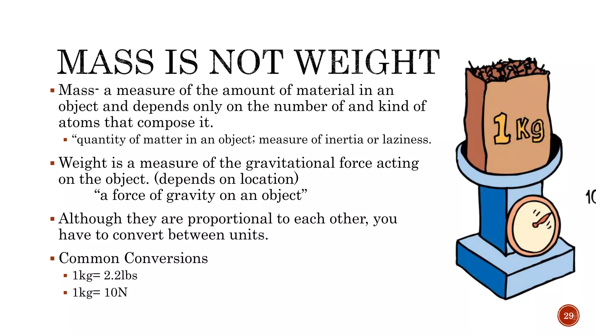  Mass- a measure of the amount of material in an
object and depends only on the number of and kind of
atoms that compose it.
 “quantity of matter in an object; measure of inertia or laziness.
 Weight is a measure of the gravitational force acting
on the object. (depends on location)
“a force of gravity on an object”
 Although they are proportional to each other, you
have to convert between units.
 Common Conversions
 1kg= 2.2lbs
 1kg= 10N
29
 
