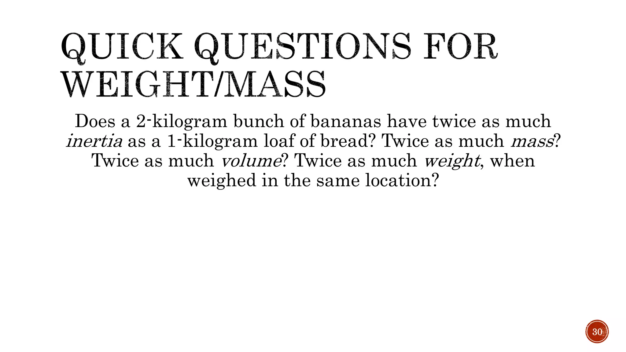 Does a 2-kilogram bunch of bananas have twice as much
inertia as a 1-kilogram loaf of bread? Twice as much mass?
Twice as much volume? Twice as much weight, when
weighed in the same location?
30
 