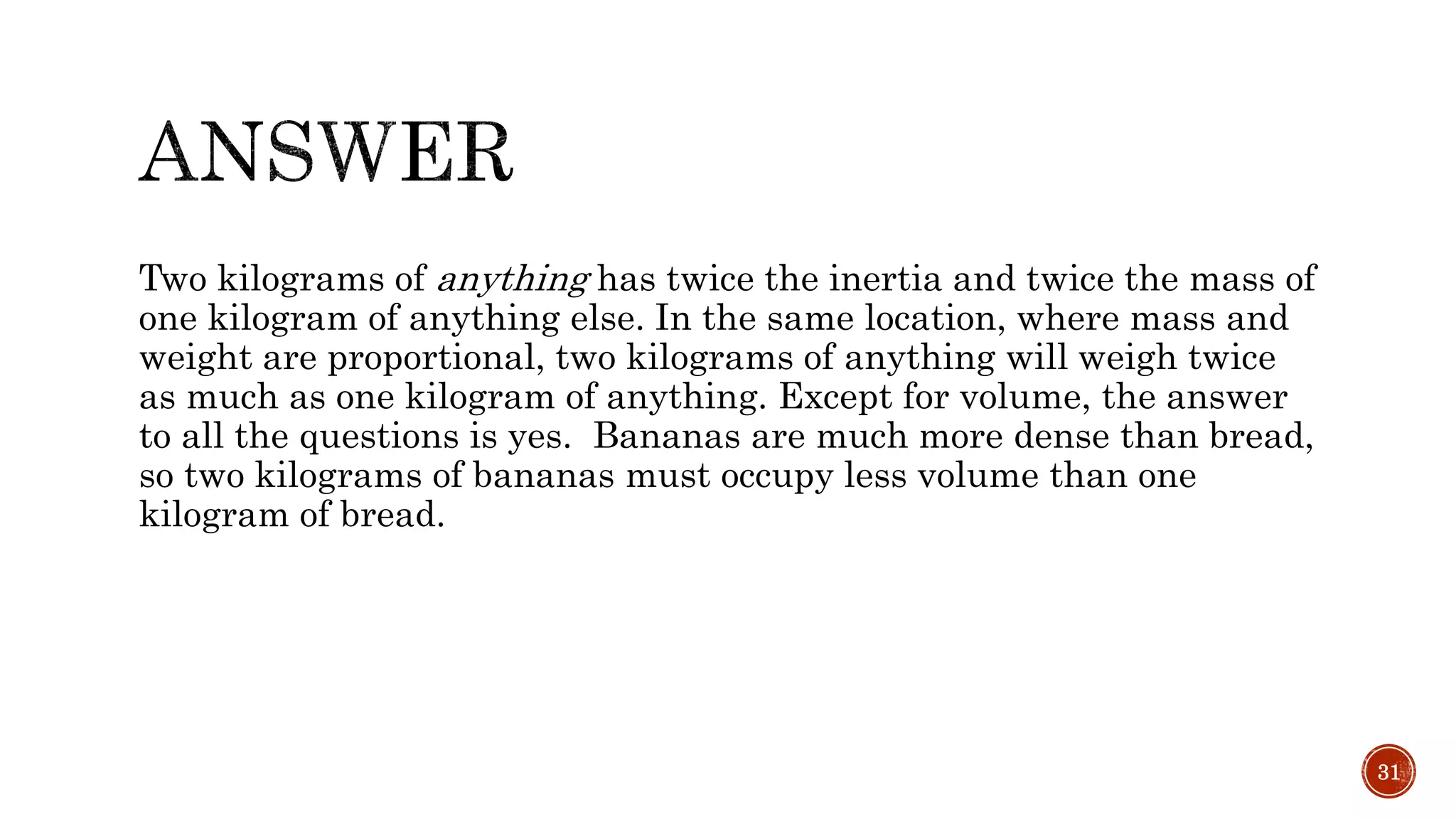 Two kilograms of anything has twice the inertia and twice the mass of
one kilogram of anything else. In the same location, where mass and
weight are proportional, two kilograms of anything will weigh twice
as much as one kilogram of anything. Except for volume, the answer
to all the questions is yes. Bananas are much more dense than bread,
so two kilograms of bananas must occupy less volume than one
kilogram of bread.
31
 
