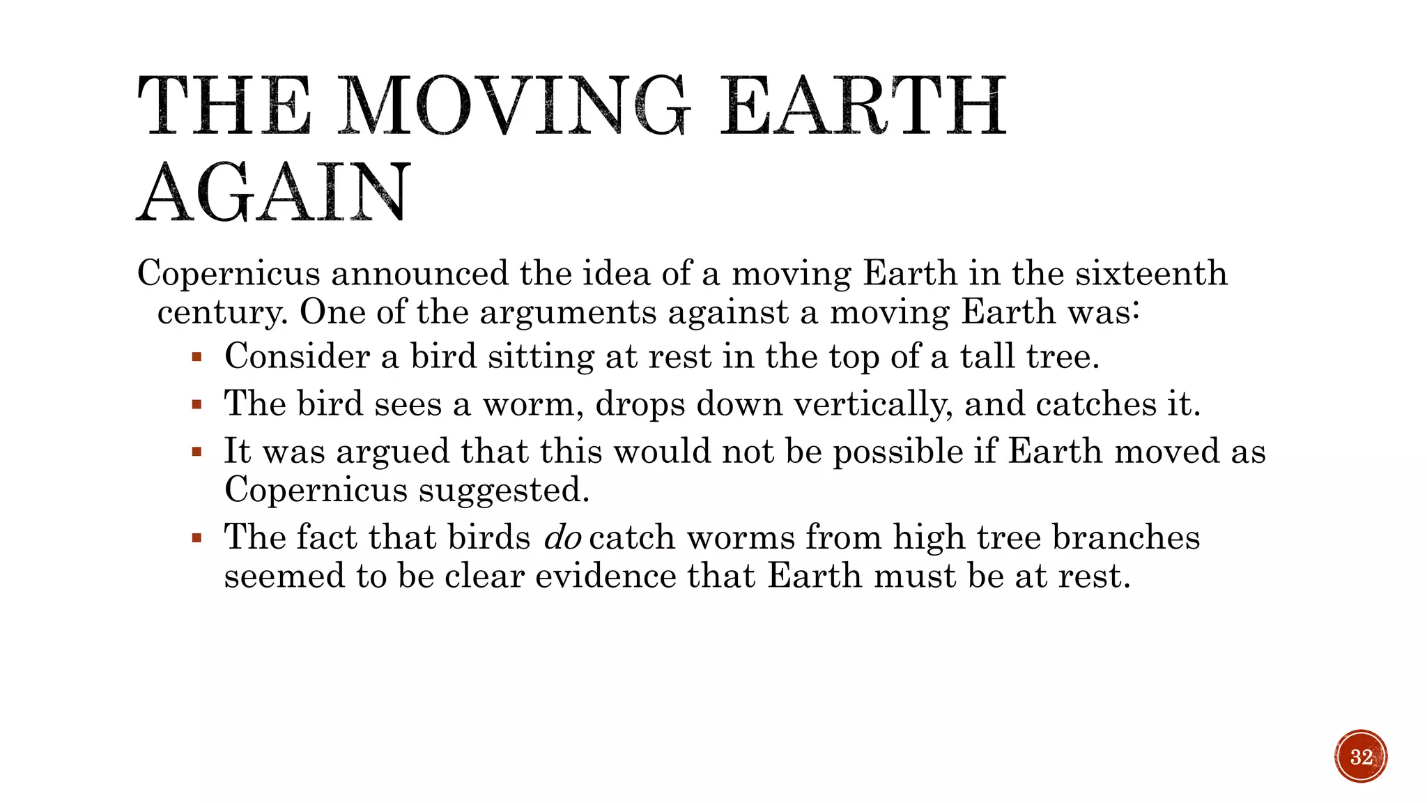 Copernicus announced the idea of a moving Earth in the sixteenth
century. One of the arguments against a moving Earth was:
 Consider a bird sitting at rest in the top of a tall tree.
 The bird sees a worm, drops down vertically, and catches it.
 It was argued that this would not be possible if Earth moved as
Copernicus suggested.
 The fact that birds do catch worms from high tree branches
seemed to be clear evidence that Earth must be at rest.
32
 