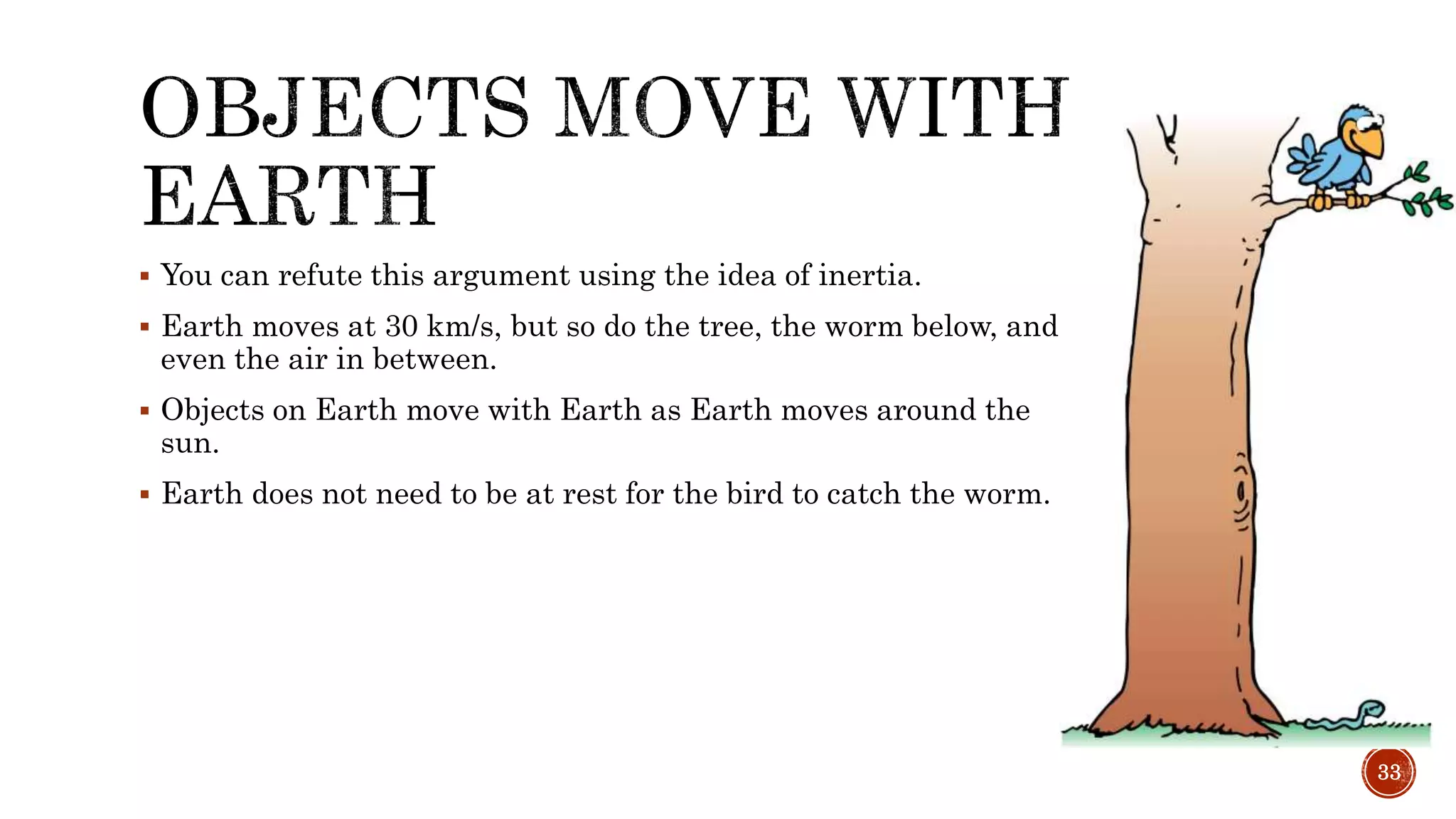  You can refute this argument using the idea of inertia.
 Earth moves at 30 km/s, but so do the tree, the worm below, and
even the air in between.
 Objects on Earth move with Earth as Earth moves around the
sun.
 Earth does not need to be at rest for the bird to catch the worm.
33
 