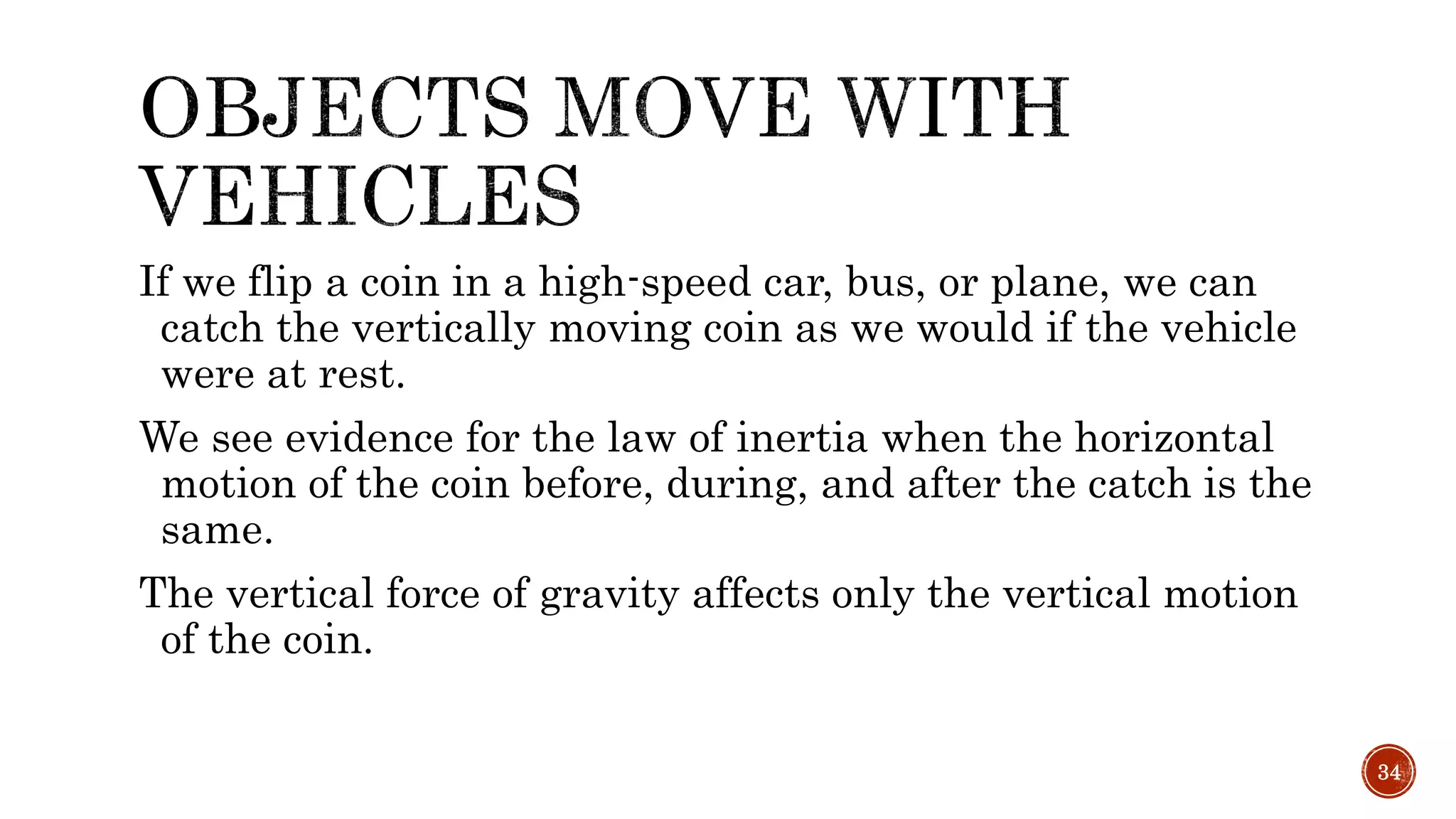 If we flip a coin in a high-speed car, bus, or plane, we can
catch the vertically moving coin as we would if the vehicle
were at rest.
We see evidence for the law of inertia when the horizontal
motion of the coin before, during, and after the catch is the
same.
The vertical force of gravity affects only the vertical motion
of the coin.
34
 