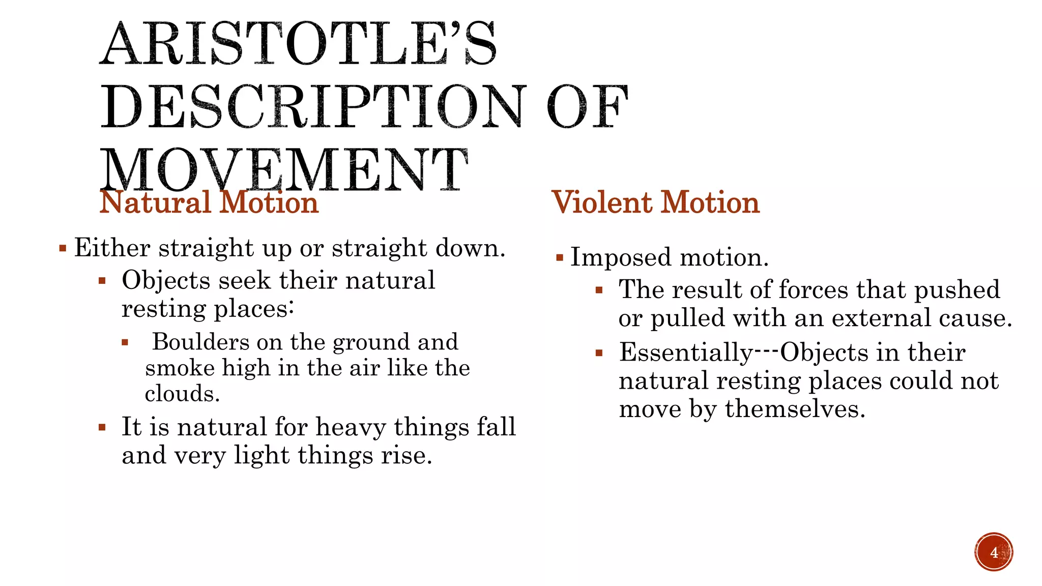 Natural Motion
 Either straight up or straight down.
 Objects seek their natural
resting places:
 Boulders on the ground and
smoke high in the air like the
clouds.
 It is natural for heavy things fall
and very light things rise.
Violent Motion
 Imposed motion.
 The result of forces that pushed
or pulled with an external cause.
 Essentially---Objects in their
natural resting places could not
move by themselves.
4
 