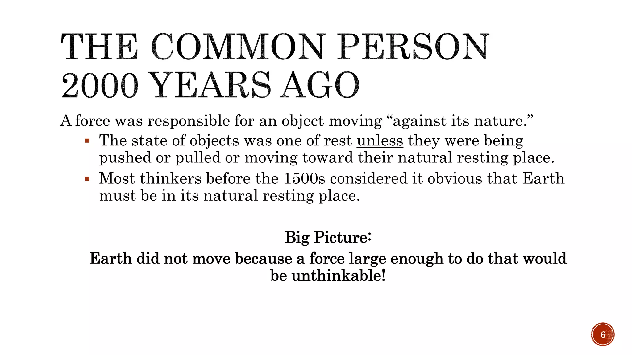 A force was responsible for an object moving “against its nature.”
 The state of objects was one of rest unless they were being
pushed or pulled or moving toward their natural resting place.
 Most thinkers before the 1500s considered it obvious that Earth
must be in its natural resting place.
Big Picture:
Earth did not move because a force large enough to do that would
be unthinkable!
6
 