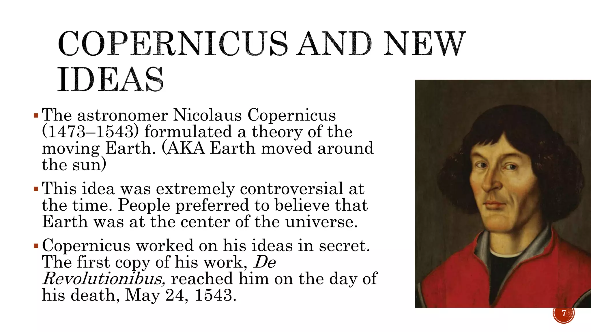 The astronomer Nicolaus Copernicus
(1473–1543) formulated a theory of the
moving Earth. (AKA Earth moved around
the sun)
This idea was extremely controversial at
the time. People preferred to believe that
Earth was at the center of the universe.
Copernicus worked on his ideas in secret.
The first copy of his work, De
Revolutionibus, reached him on the day of
his death, May 24, 1543.
7
 
