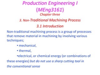 Production Engineering I
(MEng3161)
Chapter three
3. Non-Traditional Machining Process
3.1 Introduction
Non-traditional machining process is a group of processes
that remove material in machining by involving various
techniques;
• mechanical,
• thermal,
•electrical, or chemical energy (or combinations of
these energies) but do not use a sharp cutting tool in
the conventional sense
 