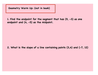 Geometry Warm Up: (not in book)



1. Find the endpoint for the segment that has (9, -3) as one
endpoint and (4, -5) as the midpoint.




2. What is the slope of a line containing points (3,4) and (-7, 12)
 