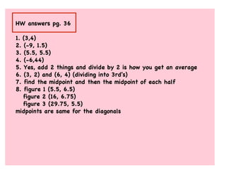 HW answers pg. 36

1. (3,4)
2. (-9, 1.5)
3. (5.5, 5.5)
4. (-6,44)
5. Yes, add 2 things and divide by 2 is how you get an average
6. (3, 2) and (6, 4) (dividing into 3rd's)
7. find the midpoint and then the midpoint of each half
8. figure 1 (5.5, 6.5)
   figure 2 (16, 6.75)
   figure 3 (29.75, 5.5)
midpoints are same for the diagonals
 
