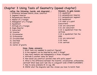 Chapter 3 Using Tools of Geometry (speed chapter)
   D efine  the following (words and diagrams) :            Answers to gold boxes:
   1. Difference between sketch, draw, construct            C-5: equdistant
   2. Segment bisector                                      C-6: perpendicular bisector
   3. Perpendicular Bisector                                C-7: perpendicular segment
   4. Median of a triangle                                  C-8: equidistant
   5. Midsegment of a Triangle                              C-9: meet at a point
   6. Equidistant                                           (concurrent)
   7. Altitude of a triangle                                C-10: are concurrent
   8. Angle Bisector                                        C-11: are concurrent
   9. Concurrent                                            C-12: is equidistant from the
   10. Incenter                                             verticies
   11. Circumcenter                                         C-13: is equidistant fom the
   12. Orthocenter                                          sides
   13. Circumscribed                                        C-14: are concurrent
   14. Inscribed                                            C-15: twice
   15. Centroid                                             C-16: centroid
   16. Center of gravity
                 Know these answers:
                 1. What tools are needded to construct figures?
                 2. A line segment can be bisected by what 3 things?
                 3. How many medians and midsegments in three triangles?
                 4. Altitude is another name for what?
                 5. How would you construct parallel lines with patty paper?
                 6. What is the difference between the incenter, circumcenter, orthocenter,
                 centroid? What does each look like in a diagram? (USE OTHER FLIPCHART)
                 7. How to solve problems # 2-4 pg. 186
                 8. KNOW what the diagrams look like--incase you have to match them
 
