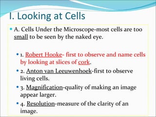 I. Looking at Cells A. Cells Under the Microscope-most cells are too  small  to be seen by the naked eye. 1.  Robert Hooke - first to observe and name cells by looking at slices of  cork . 2.  Anton van Leeuwenhoek -first to observe living cells. 3.  Magnification -quality of making an image appear larger. 4.  Resolution -measure of the clarity of an image. 