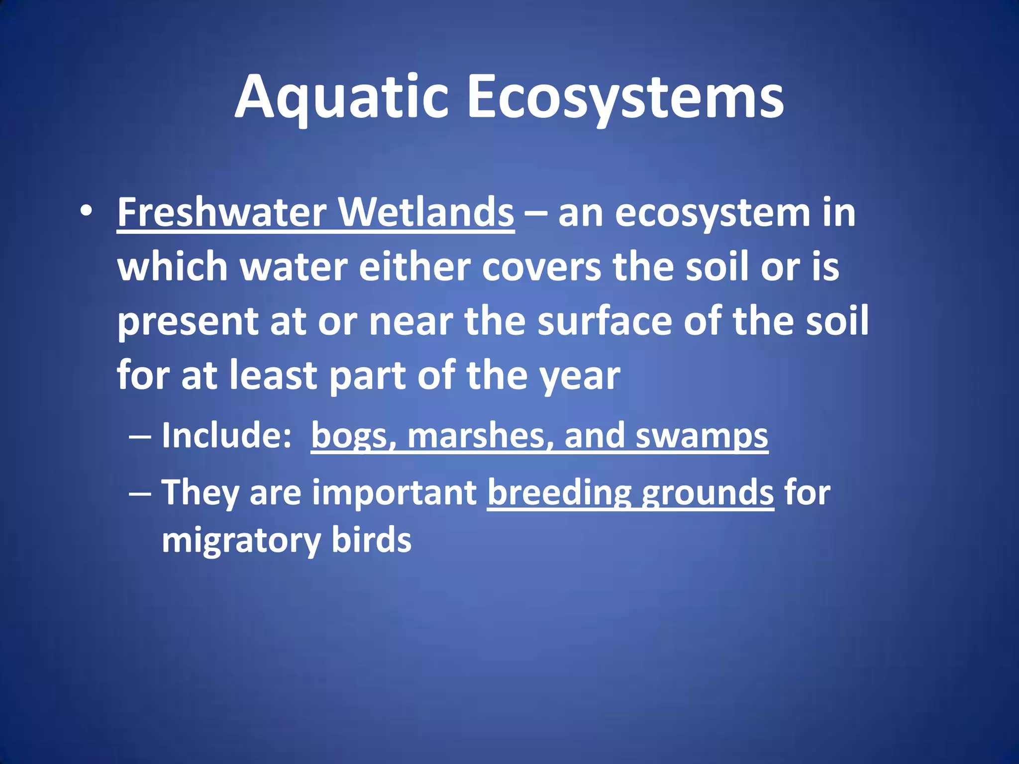 Aquatic EcosystemsFreshwater Wetlands – an ecosystem in which water either covers the soil or is present at or near the surface of the soil for at least part of the yearInclude:  bogs, marshes, and swampsThey are important breeding grounds for migratory birds