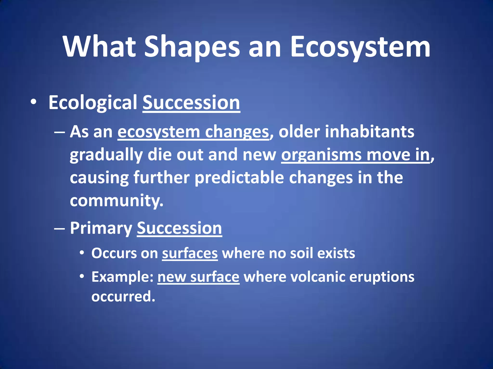 What Shapes an EcosystemEcological SuccessionAs an ecosystem changes, older inhabitants gradually die out and new organisms move in, causing further predictable changes in the community.Primary SuccessionOccurs on surfaces where no soil existsExample: new surface where volcanic eruptions occurred.