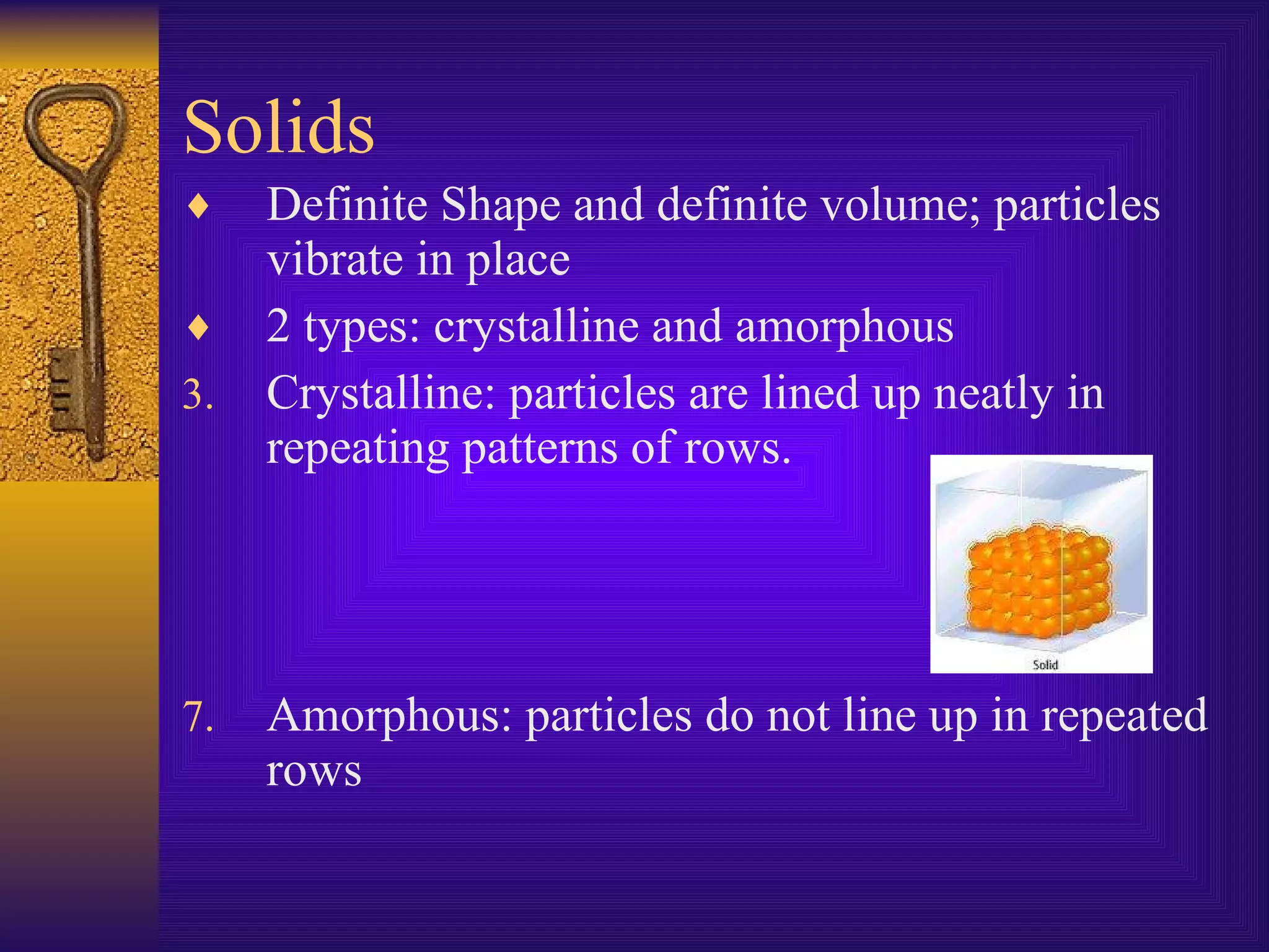 Solids Definite Shape and definite volume; particles vibrate in place 2 types: crystalline and amorphous Crystalline: particles are lined up neatly in repeating patterns of rows. Amorphous: particles do not line up in repeated rows