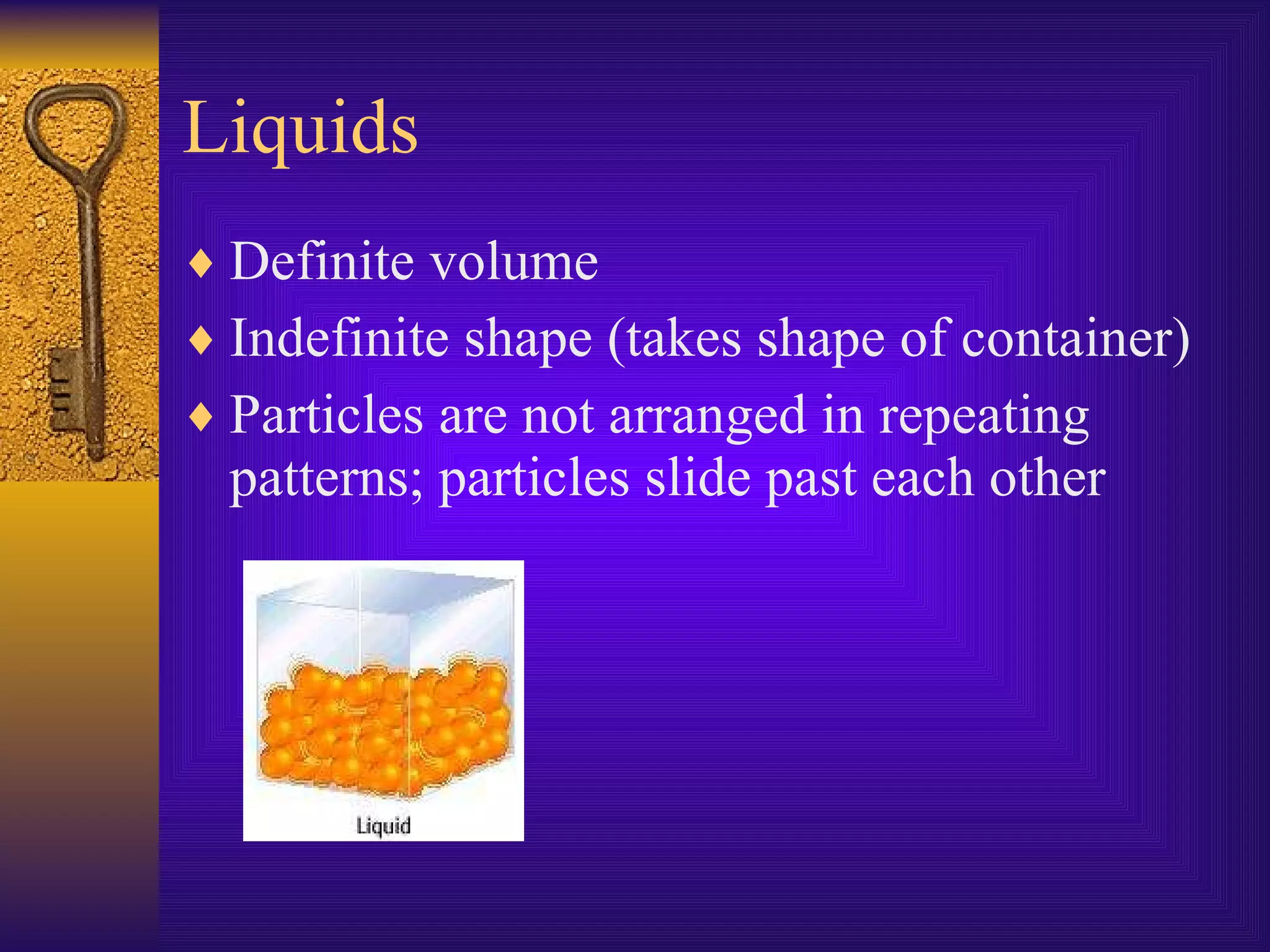 Liquids Definite volume Indefinite shape (takes shape of container) Particles are not arranged in repeating patterns; particles slide past each other
