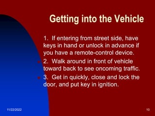 11/22/2022 10
Getting into the Vehicle
 1. If entering from street side, have
keys in hand or unlock in advance if
you have a remote-control device.
 2. Walk around in front of vehicle
toward back to see oncoming traffic.
 3. Get in quickly, close and lock the
door, and put key in ignition.
 