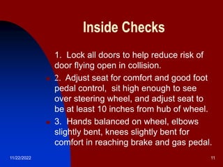 11/22/2022 11
Inside Checks
 1. Lock all doors to help reduce risk of
door flying open in collision.
 2. Adjust seat for comfort and good foot
pedal control, sit high enough to see
over steering wheel, and adjust seat to
be at least 10 inches from hub of wheel.
 3. Hands balanced on wheel, elbows
slightly bent, knees slightly bent for
comfort in reaching brake and gas pedal.
 