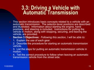 11/22/2022 13
3.3: Driving a Vehicle with
Automatic Transmission
 This section introduces basic concepts related to a vehicle with an
automatic transmission. The selector-lever positions are described
and illustrated. Information about starting the engine, hand
positions, and steering is included. Instructions for putting the
vehicle in motion, along with stopping, securing, and leaving the
vehicle, are provided.
 Section 3 Objectives: Following this section, I will be able to:
 1. Explain the use of each gear.
 2. Describe the procedure for starting an automatic transmission
vehicle.
 3. List the steps for putting an automatic transmission vehicle in
motion.
 4. Tell the correct procedure to follow when leaving an automatic
transmission vehicle from the street side.
 