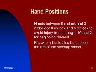 11/22/2022 16
Hand Positions
 Hands between 9 o’clock and 3
o’clock or 8 o’clock and 4 o’clock to
avoid injury from airbag==10 and 2
for beginning drivers!
 Knuckles should also be outside
the rim of the steering wheel.
 