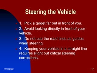11/22/2022 17
Steering the Vehicle
 1. Pick a target far out in front of you.
 2. Avoid looking directly in front of your
vehicle.
 3. Do not use the road lines as guides
when steering.
 4. Keeping your vehicle in a straight line
requires slight but critical steering
corrections.
 