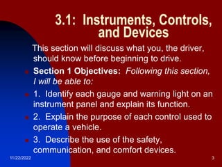 11/22/2022 3
3.1: Instruments, Controls,
and Devices
This section will discuss what you, the driver,
should know before beginning to drive.
 Section 1 Objectives: Following this section,
I will be able to:
 1. Identify each gauge and warning light on an
instrument panel and explain its function.
 2. Explain the purpose of each control used to
operate a vehicle.
 3. Describe the use of the safety,
communication, and comfort devices.
 