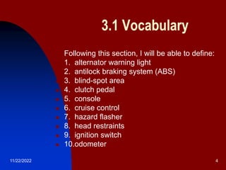 11/22/2022 4
3.1 Vocabulary
 Following this section, I will be able to define:
 1. alternator warning light
 2. antilock braking system (ABS)
 3. blind-spot area
 4. clutch pedal
 5. console
 6. cruise control
 7. hazard flasher
 8. head restraints
 9. ignition switch
 10.odometer
 
