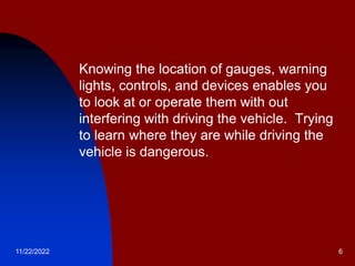 11/22/2022 6
 Knowing the location of gauges, warning
lights, controls, and devices enables you
to look at or operate them with out
interfering with driving the vehicle. Trying
to learn where they are while driving the
vehicle is dangerous.
 