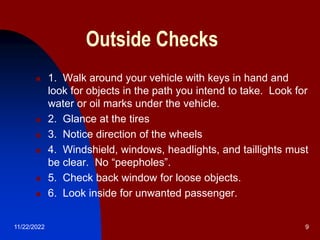 11/22/2022 9
Outside Checks
 1. Walk around your vehicle with keys in hand and
look for objects in the path you intend to take. Look for
water or oil marks under the vehicle.
 2. Glance at the tires
 3. Notice direction of the wheels
 4. Windshield, windows, headlights, and taillights must
be clear. No “peepholes”.
 5. Check back window for loose objects.
 6. Look inside for unwanted passenger.
 