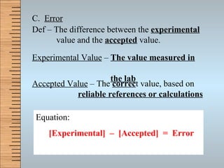 C.  Error Def – The difference between the  experimental     value and the  accepted  value. Experimental Value  –  The value measured in     the lab Accepted Value  – The  correc t value, based on    reliable references or calculations Equation: [Experimental]  –  [Accepted]  =  Error 