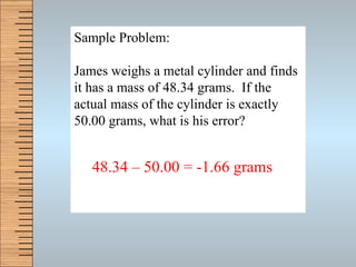 Sample Problem: James weighs a metal cylinder and finds it has a mass of 48.34 grams.  If the actual mass of the cylinder is exactly 50.00 grams, what is his error? 48.34 – 50.00 = -1.66 grams 