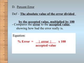D.  Percent Error Def –  The absolute value of the error divided    by the accepted value, multiplied by 100 - Compares the  error  to the  accepted value , showing how bad the error really is.  Equation: % Error  =  |  error  |  x 100   accepted value 