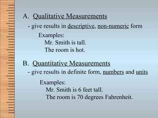 A.  Qualitative Measurements B.  Quantitative Measurements - give results in  descriptive ,  non-numeric  form - give results in definite form,  numbers  and  units Examples:   Mr. Smith is tall.    The room is hot. Examples:   Mr. Smith is 6 feet tall.    The room is 70 degrees Fahrenheit. 