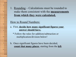 1.  Rounding  – Calculations must be rounded to make them consistent with the  measurements from which they were calculated. How to Round Numbers: a.  First,  decide how many significant figures your    answer should have. * Follow the rules for addition/subtraction or  multiplication/division below! b.  Once significant figures have been decided,  count that many places , starting from the  left . 